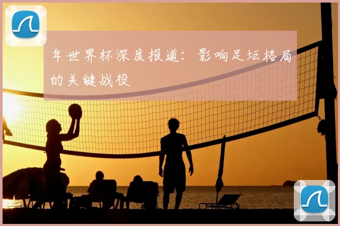 年世界杯深度报道：影响足坛格局的关键战役