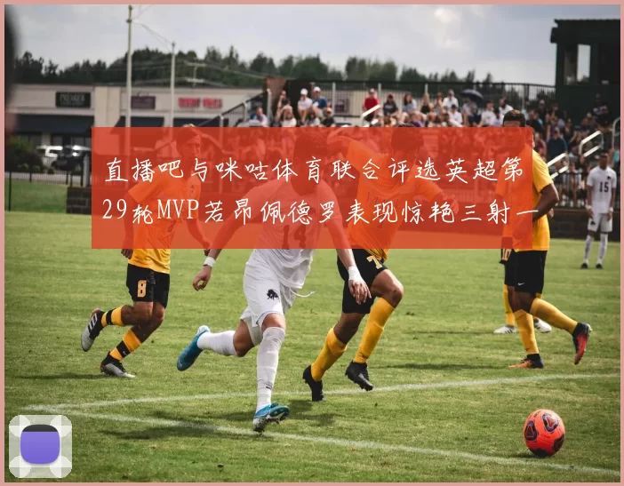 直播吧与咪咕体育联合评选英超第29轮MVP若昂佩德罗表现惊艳三射一传助球队获胜