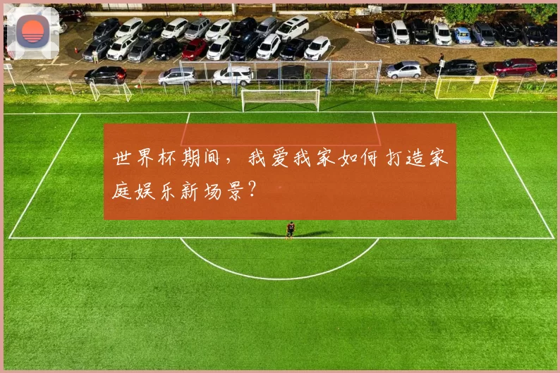 世界杯期间，我爱我家如何打造家庭娱乐新场景？