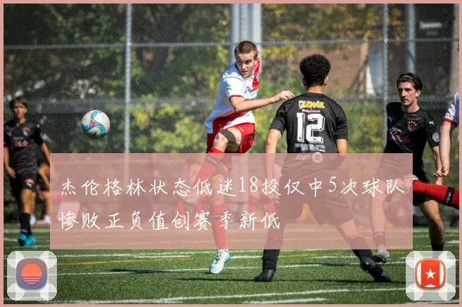 杰伦格林状态低迷18投仅中5次球队惨败正负值创赛季新低
