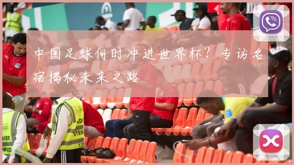中国足球何时冲进世界杯?专访名宿揭秘未来之路