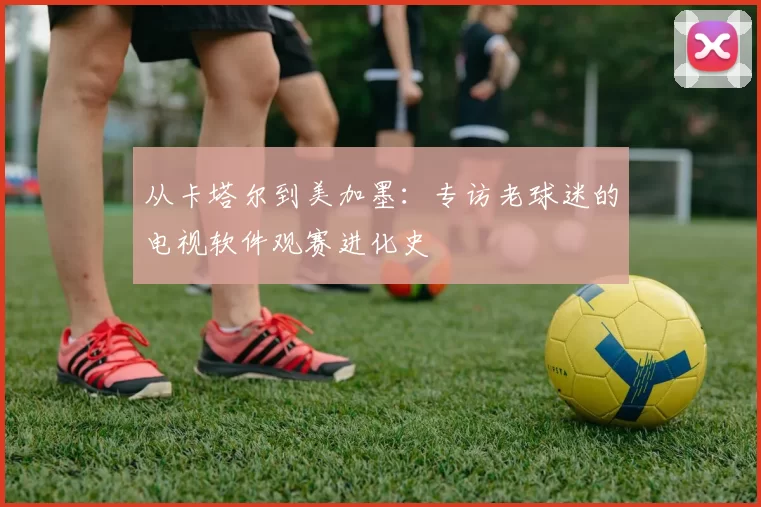 从卡塔尔到美加墨:专访老球迷的电视软件观赛进化史