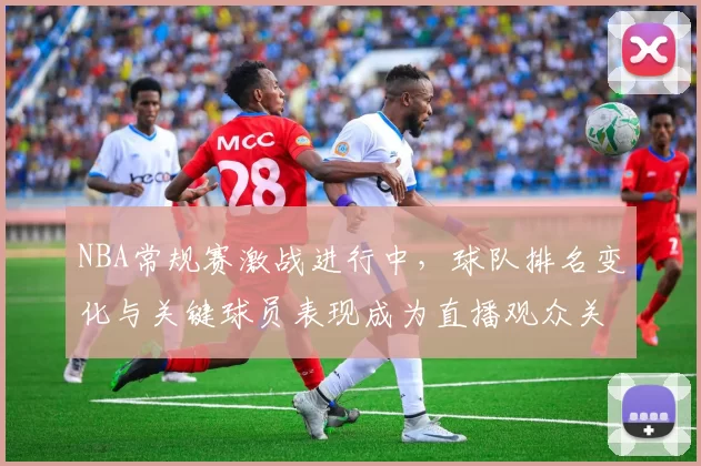 NBA常规赛激战进行中，球队排名变化与关键球员表现成为直播观众关注焦点