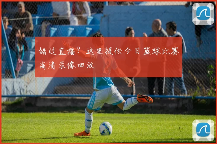 错过直播?这里提供今日篮球比赛高清录像回放