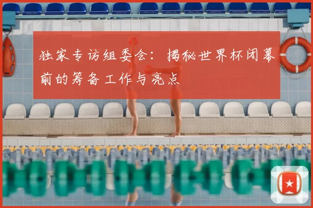 独家专访组委会:揭秘世界杯闭幕前的筹备工作与亮点