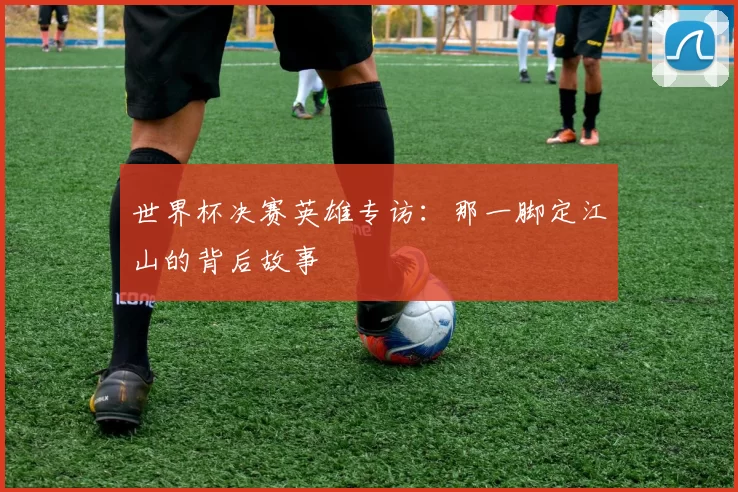 世界杯决赛英雄专访：那一脚定江山的背后故事