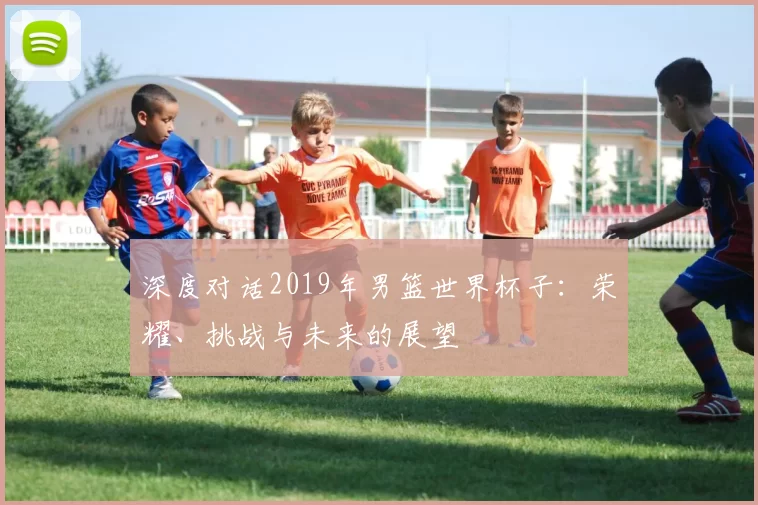 深度对话2019年男篮世界杯子：荣耀、挑战与未来的展望