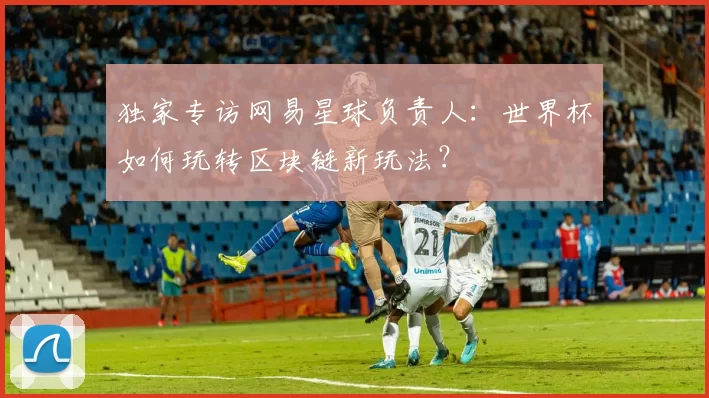 独家专访网易星球负责人:世界杯如何玩转区块链新玩法?