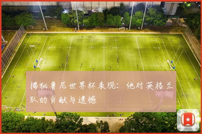 揭秘鲁尼世界杯表现:他对英格兰队的贡献与遗憾