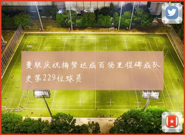 曼联庆祝梅努达成百场里程碑成队史第229位球员