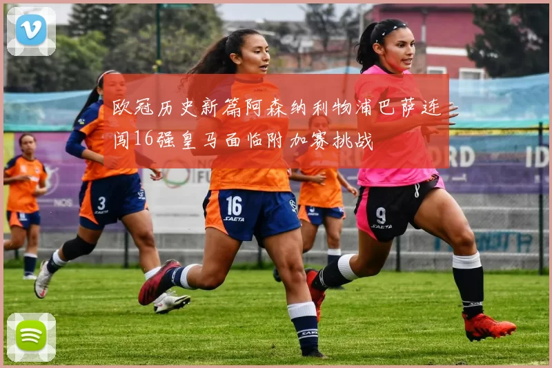 欧冠历史新篇阿森纳利物浦巴萨连闯16强皇马面临附加赛挑战