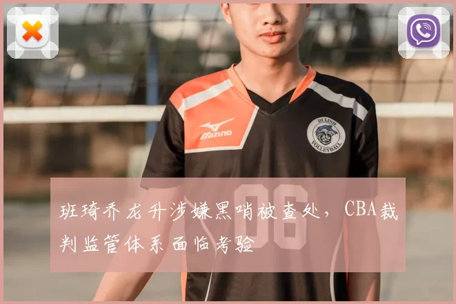 班琦乔龙升涉嫌黑哨被查处，CBA裁判监管体系面临考验