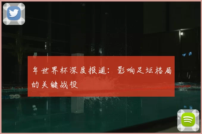 年世界杯深度报道：影响足坛格局的关键战役