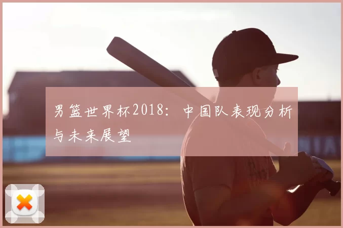男篮世界杯2018:中国队表现分析与未来展望