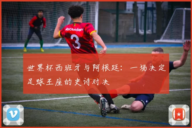世界杯西班牙与阿根廷：一场决定足球王座的史诗对决
