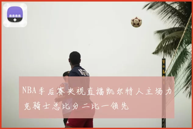 NBA季后赛央视直播凯尔特人主场力克骑士总比分二比一领先