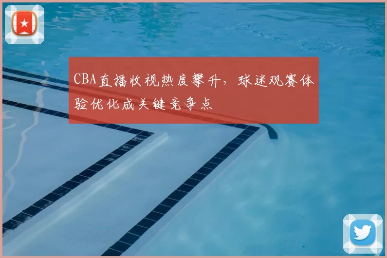 CBA直播收视热度攀升，球迷观赛体验优化成关键竞争点