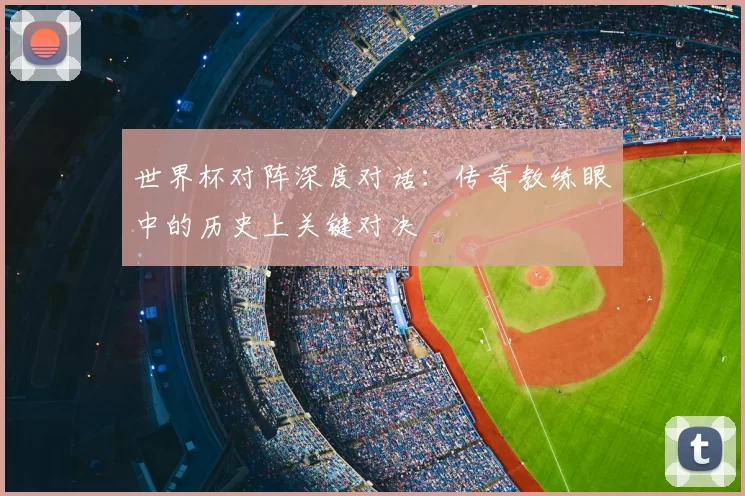 世界杯对阵深度对话：传奇教练眼中的历史上关键对决