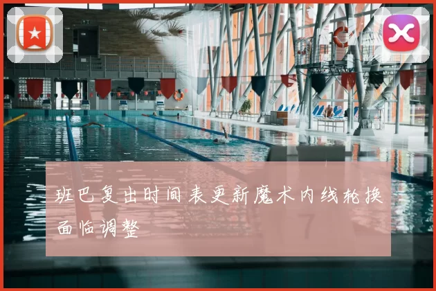 班巴复出时间表更新魔术内线轮换面临调整