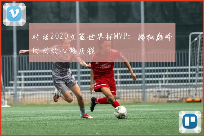 对话2020女篮世界杯MVP：揭秘巅峰时刻的心路历程