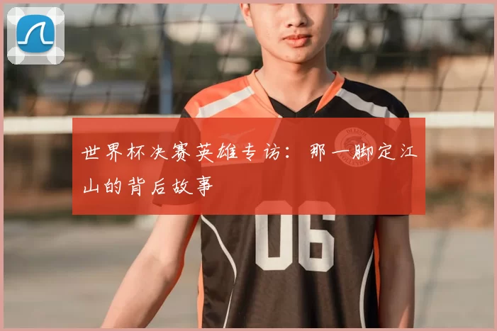 世界杯决赛英雄专访：那一脚定江山的背后故事