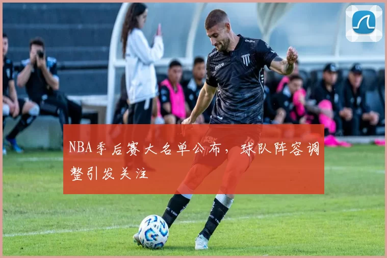 NBA季后赛大名单公布,球队阵容调整引发关注