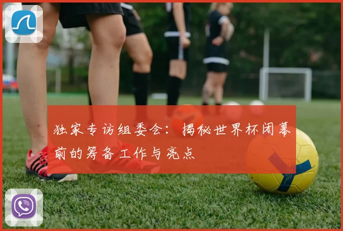 独家专访组委会：揭秘世界杯闭幕前的筹备工作与亮点