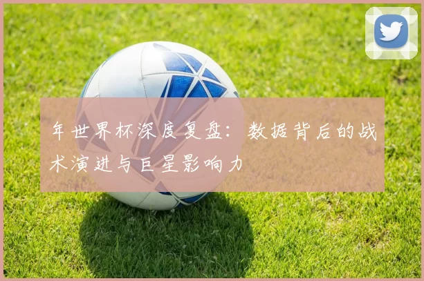 年世界杯深度复盘：数据背后的战术演进与巨星影响力