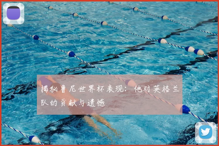 揭秘鲁尼世界杯表现:他对英格兰队的贡献与遗憾