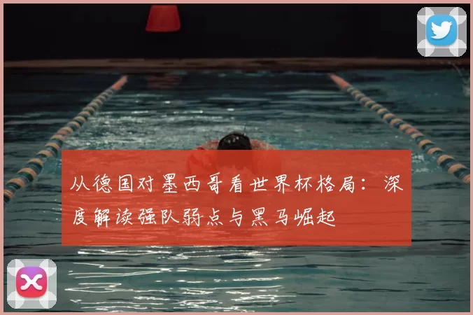 从德国对墨西哥看世界杯格局：深度解读强队弱点与黑马崛起