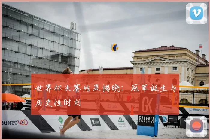 世界杯决赛结果揭晓:冠军诞生与历史性时刻