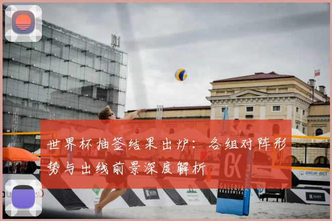世界杯抽签结果出炉:各组对阵形势与出线前景深度解析