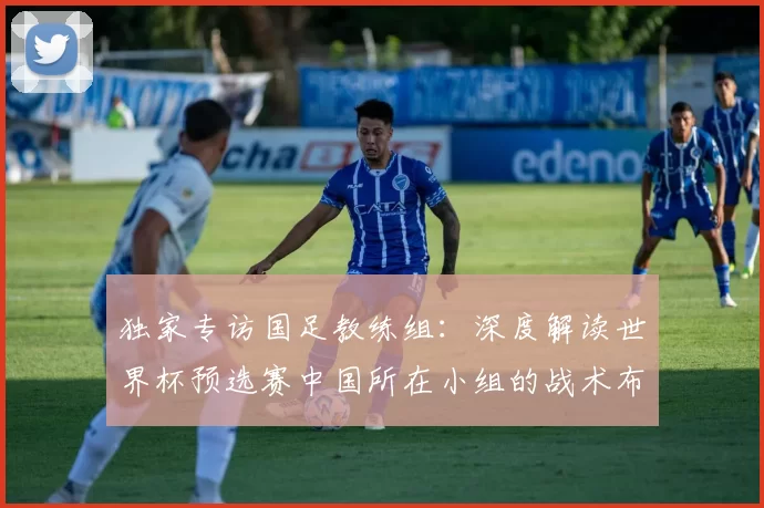 独家专访国足教练组：深度解读世界杯预选赛中国所在小组的战术布局