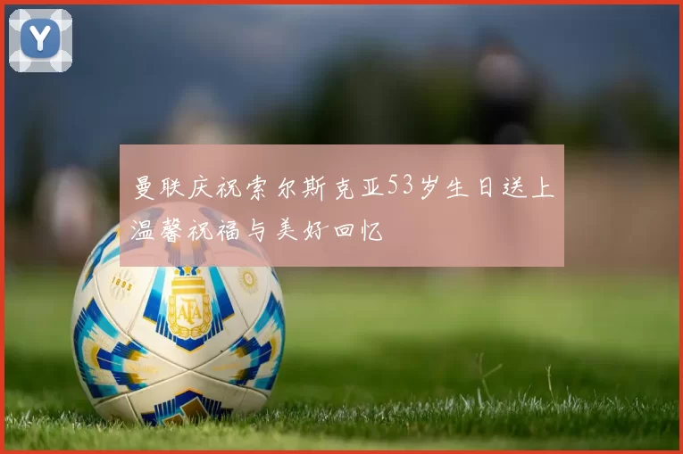 曼联庆祝索尔斯克亚53岁生日送上温馨祝福与美好回忆