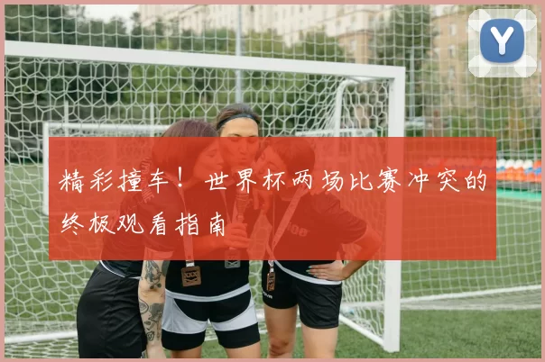 精彩撞车!世界杯两场比赛冲突的终极观看指南