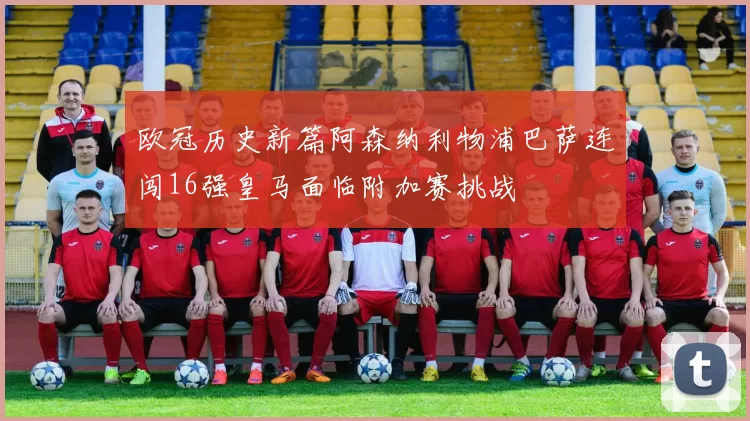 欧冠历史新篇阿森纳利物浦巴萨连闯16强皇马面临附加赛挑战