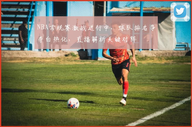 NBA常规赛激战进行中，球队排名争夺白热化，直播解析关键对阵