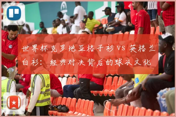 世界杯克罗地亚格子衫 vs 英格兰白衫:经典对决背后的球衣文化
