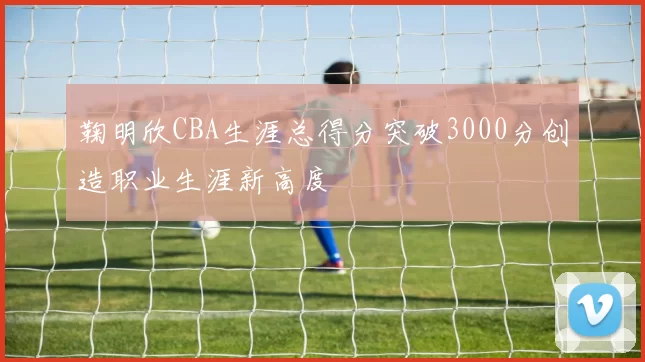 鞠明欣CBA生涯总得分突破3000分创造职业生涯新高度
