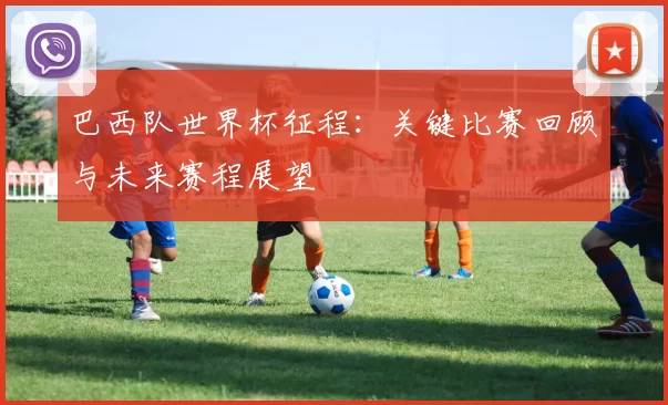 巴西队世界杯征程:关键比赛回顾与未来赛程展望