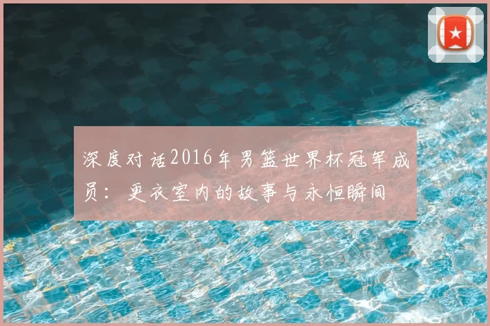 深度对话2016年男篮世界杯冠军成员：更衣室内的故事与永恒瞬间