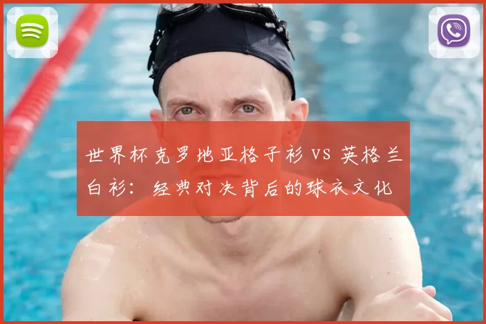 世界杯克罗地亚格子衫 vs 英格兰白衫：经典对决背后的球衣文化