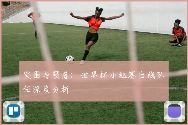 突围与陨落:世界杯小组赛出线队伍深度分析