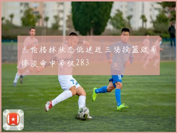 杰伦格林状态低迷近三场投篮效率惨淡命中率仅283