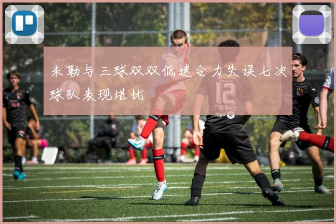 米勒与三球双双低迷合力失误七次球队表现堪忧