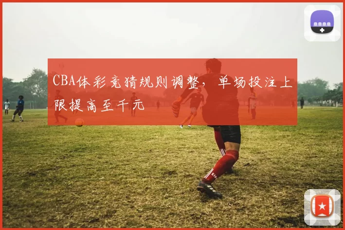 CBA体彩竞猜规则调整，单场投注上限提高至千元