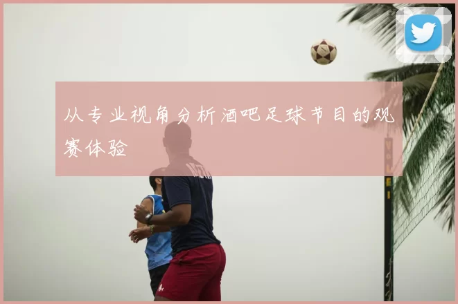 从专业视角分析酒吧足球节目的观赛体验