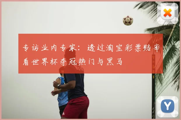 专访业内专家：透过淘宝彩票赔率看世界杯夺冠热门与黑马