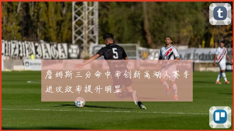 詹姆斯三分命中率创新高湖人赛季进攻效率提升明显