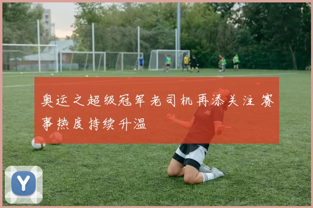 奥运之超级冠军老司机再添关注 赛事热度持续升温